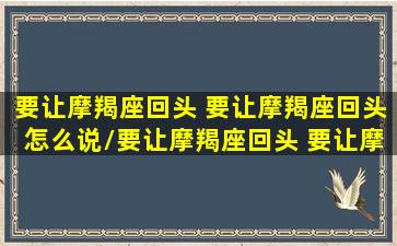 要让摩羯座回头 要让摩羯座回头怎么说/要让摩羯座回头 要让摩羯座回头怎么说-我的网站